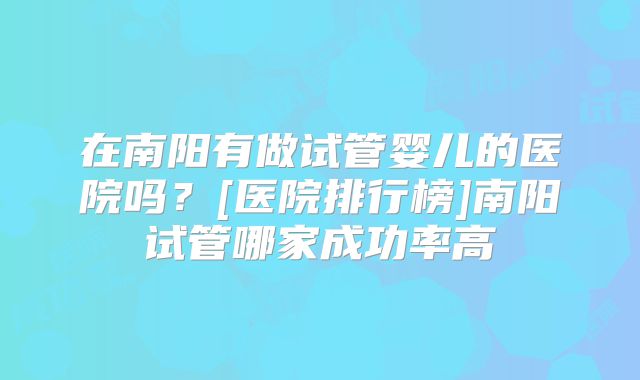 在南阳有做试管婴儿的医院吗？[医院排行榜]南阳试管哪家成功率高