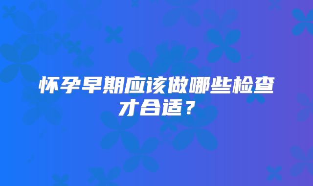 怀孕早期应该做哪些检查才合适?