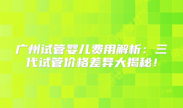 广州试管婴儿费用解析：三代试管价格差异大揭秘！
