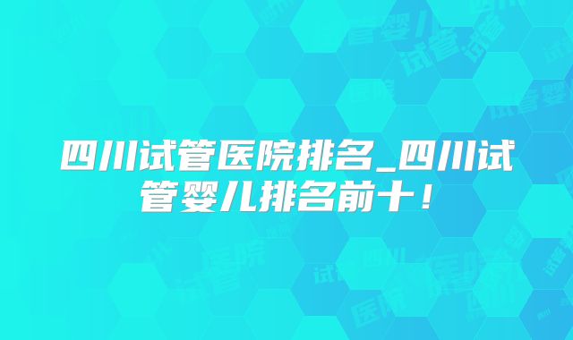 四川试管医院排名_四川试管婴儿排名前十！