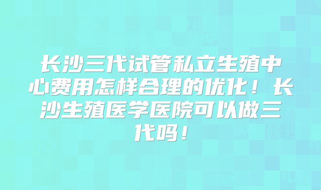长沙三代试管私立生殖中心费用怎样合理的优化！长沙生殖医学医院可以做三代吗！