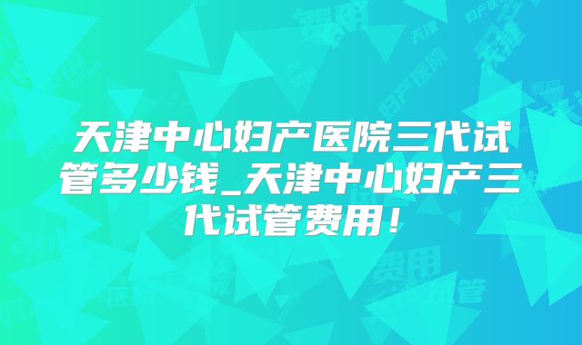 天津中心妇产医院三代试管多少钱_天津中心妇产三代试管费用！