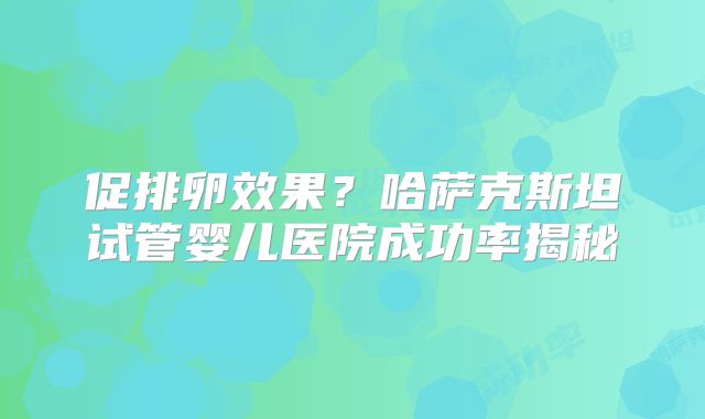 促排卵效果？哈萨克斯坦试管婴儿医院成功率揭秘