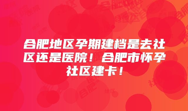合肥地区孕期建档是去社区还是医院！合肥市怀孕社区建卡！