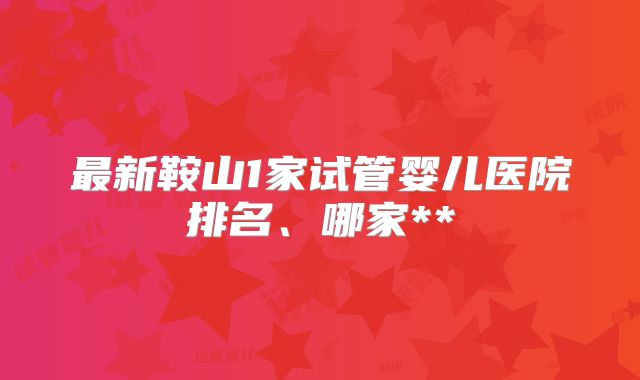 最新鞍山1家试管婴儿医院排名、哪家**