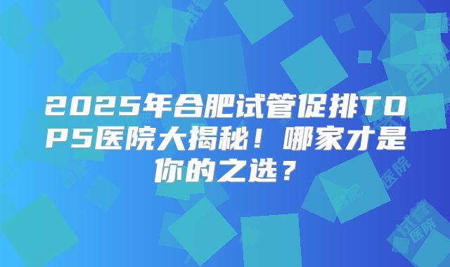 2025年合肥试管促排TOP5医院大揭秘！哪家才是你的之选？