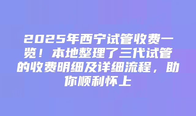 2025年西宁试管收费一览！本地整理了三代试管的收费明细及详细流程，助你顺利怀上