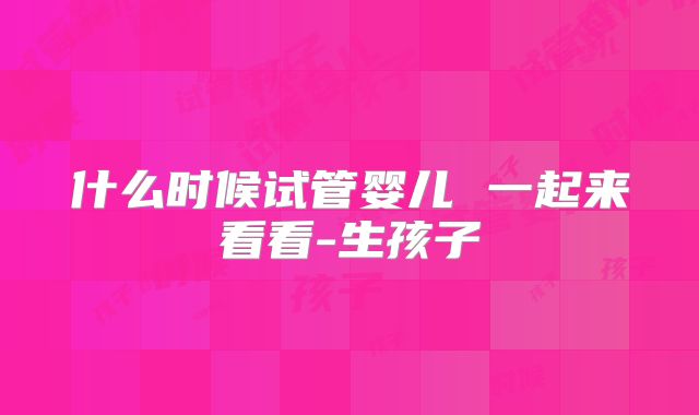 什么时候试管婴儿 一起来看看-生孩子