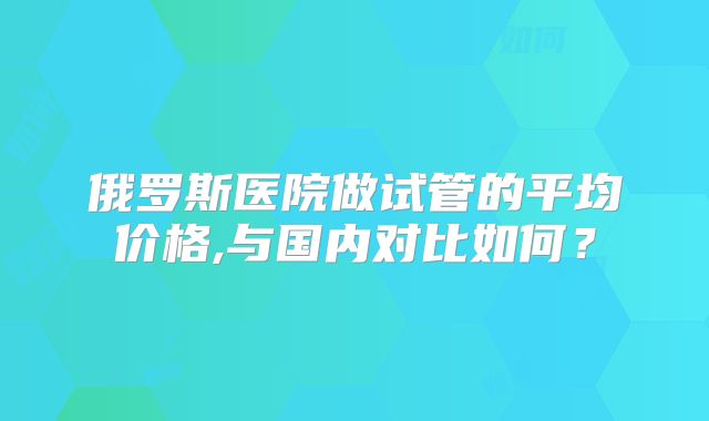 俄罗斯医院做试管的平均价格,与国内对比如何？