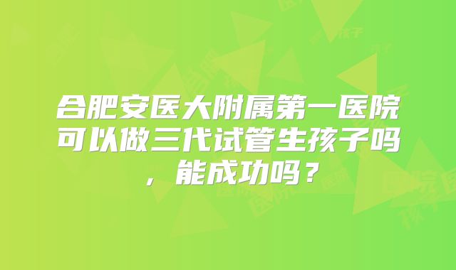 合肥安医大附属第一医院可以做三代试管生孩子吗,能成功吗?