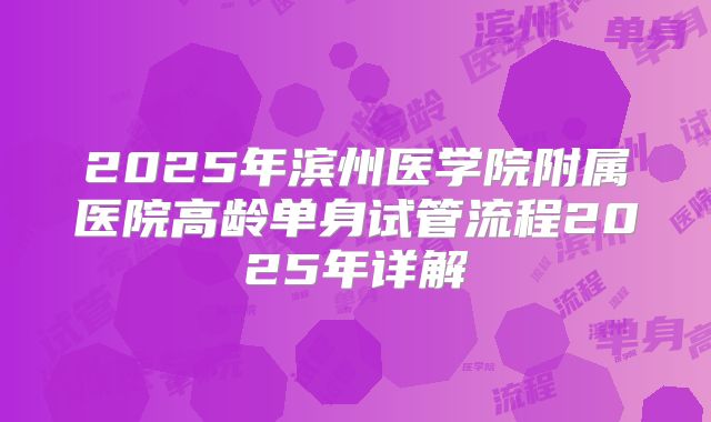 2025年滨州医学院附属医院高龄单身试管流程2025年详解