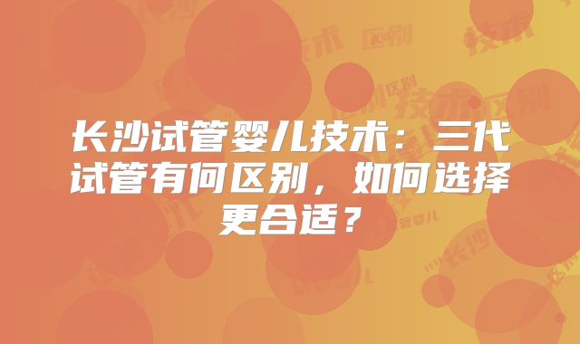 长沙试管婴儿技术：三代试管有何区别，如何选择更合适？
