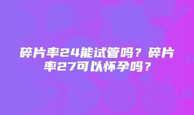 碎片率24能试管吗?碎片率27可以怀孕吗?