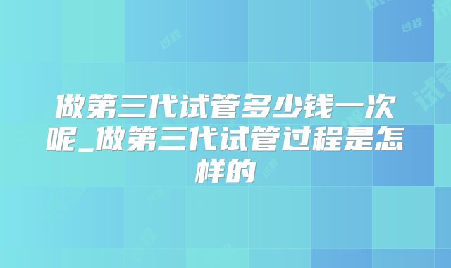 做第三代试管多少钱一次呢_做第三代试管过程是怎样的