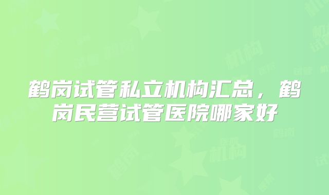 鹤岗试管私立机构汇总，鹤岗民营试管医院哪家好