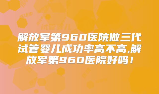 解放军第960医院做三代试管婴儿成功率高不高,解放军第960医院好吗！