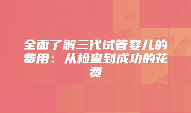 全面了解三代试管婴儿的费用：从检查到成功的花费