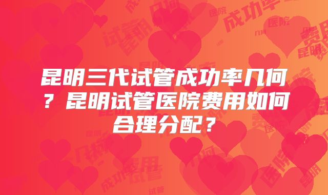 昆明三代试管成功率几何?昆明试管医院费用如何合理分配?