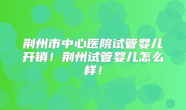 荆州市中心医院试管婴儿开销！荆州试管婴儿怎么样！