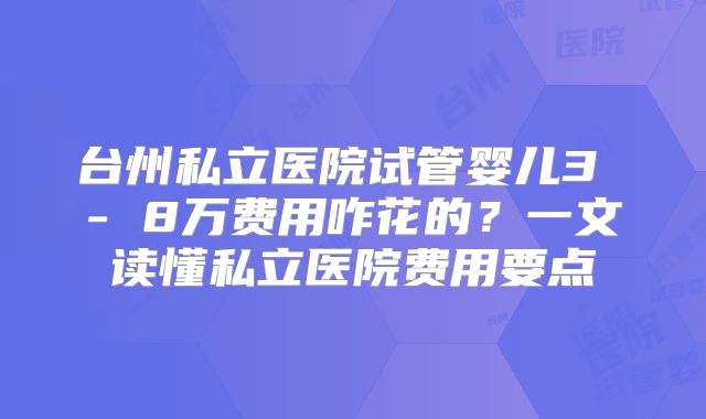 台州私立医院试管婴儿3 - 8万费用咋花的？一文读懂私立医院费用要点