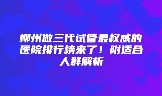 柳州做三代试管最权威的医院排行榜来了！附适合人群解析