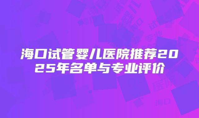 海口试管婴儿医院推荐2025年名单与专业评价