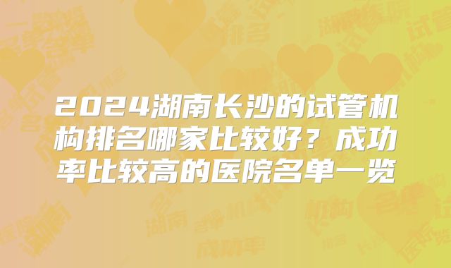 2024湖南长沙的试管机构排名哪家比较好？成功率比较高的医院名单一览