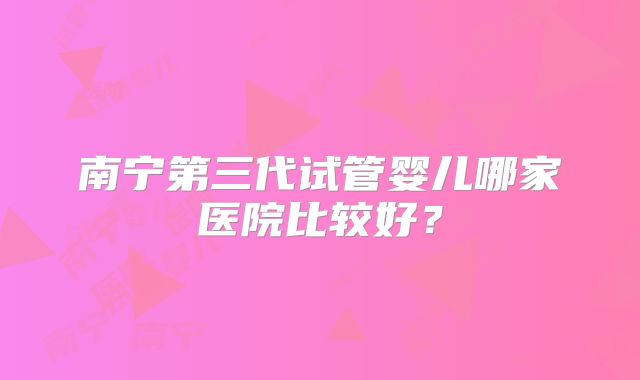 南宁第三代试管婴儿哪家医院比较好？