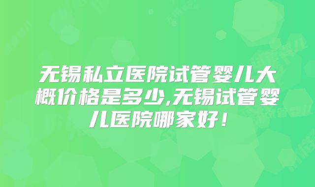 无锡私立医院试管婴儿大概价格是多少,无锡试管婴儿医院哪家好！