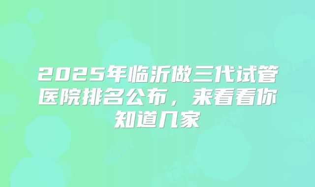 2025年临沂做三代试管医院排名公布,来看看你知道几家