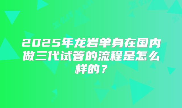 2025年龙岩单身在国内做三代试管的流程是怎么样的？