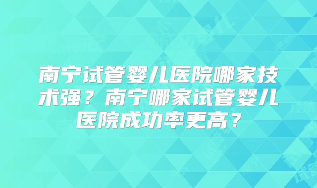 南宁试管婴儿医院哪家技术强？南宁哪家试管婴儿医院成功率更高？
