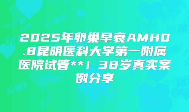 2025年卵巢早衰AMH0.8昆明医科大学第一附属医院试管**！38岁真实案例分享