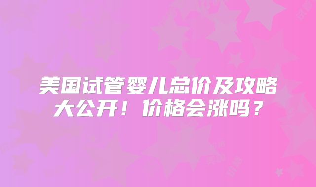 美国试管婴儿总价及攻略大公开!价格会涨吗?