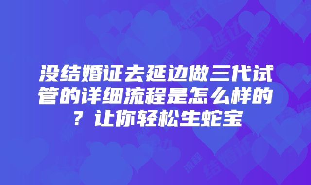 没结婚证去延边做三代试管的详细流程是怎么样的？让你轻松生蛇宝