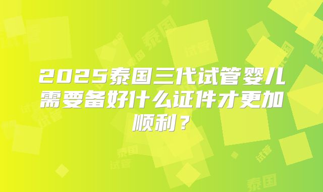 2025泰国三代试管婴儿需要备好什么证件才更加顺利？