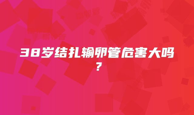 38岁结扎输卵管危害大吗？