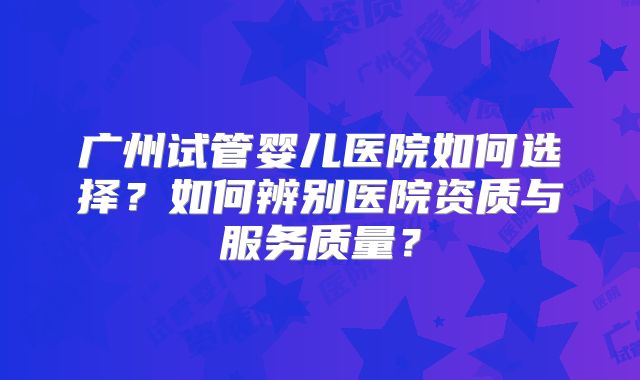 广州试管婴儿医院如何选择？如何辨别医院资质与服务质量？