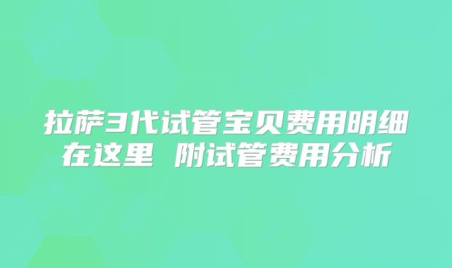 拉萨3代试管宝贝费用明细在这里 附试管费用分析