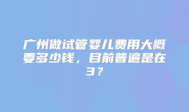 广州做试管婴儿费用大概要多少钱，目前普遍是在3？