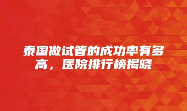 泰国做试管的成功率有多高，医院排行榜揭晓