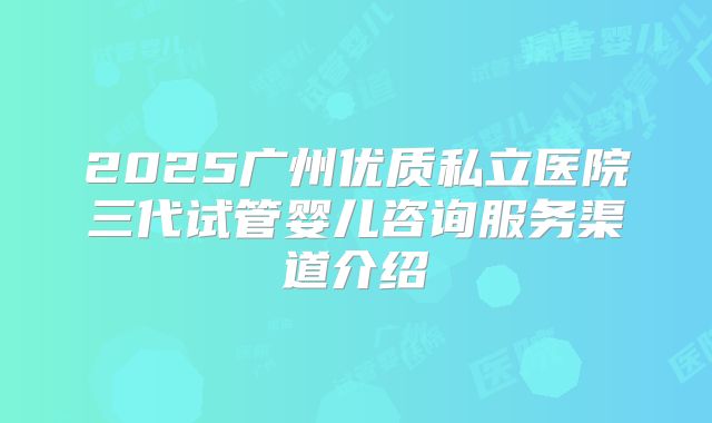 2025广州优质私立医院三代试管婴儿咨询服务渠道介绍