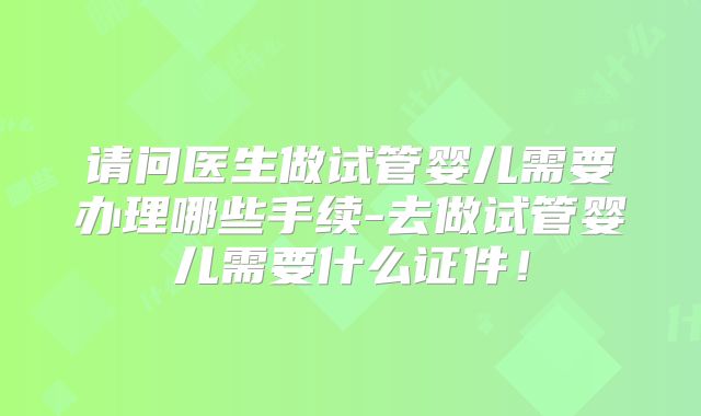 请问医生做试管婴儿需要办理哪些手续-去做试管婴儿需要什么证件！