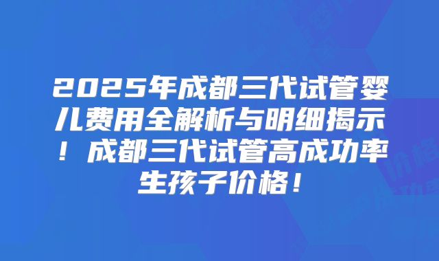 2025年成都三代试管婴儿费用全解析与明细揭示！成都三代试管高成功率生孩子价格！