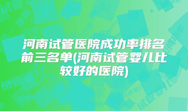 河南试管医院成功率排名前三名单(河南试管婴儿比较好的医院)