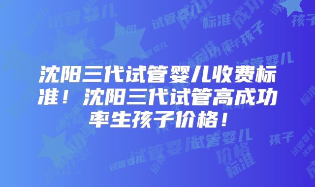 沈阳三代试管婴儿收费标准！沈阳三代试管高成功率生孩子价格！