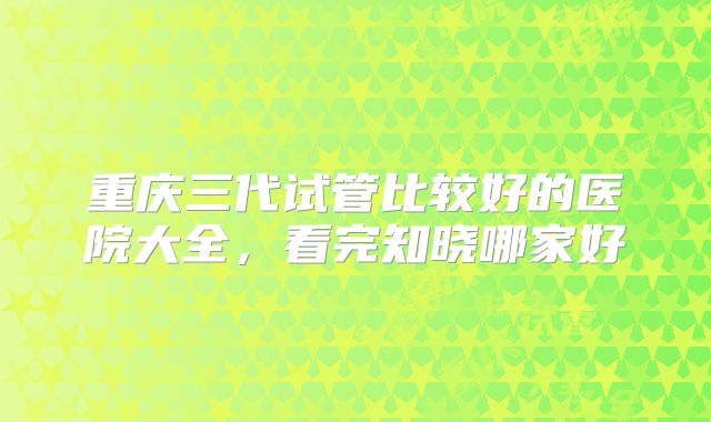 重庆三代试管比较好的医院大全，看完知晓哪家好