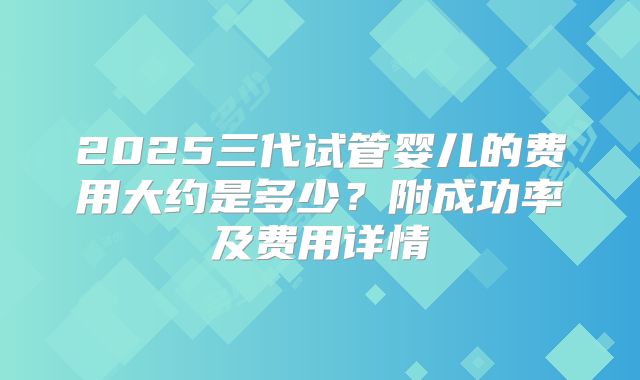 2025三代试管婴儿的费用大约是多少?附成功率及费用详情