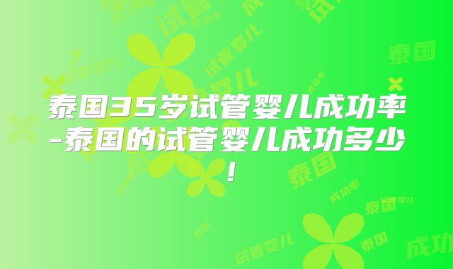 泰国35岁试管婴儿成功率-泰国的试管婴儿成功多少！