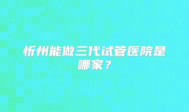 忻州能做三代试管医院是哪家？